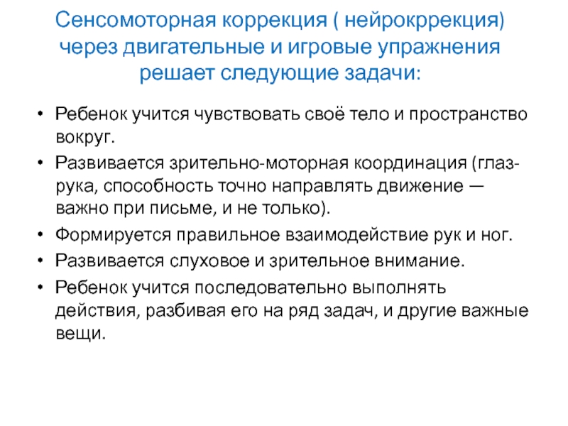 Что такое нейрокоррекция Сенсомоторная коррекция ( нейрокррекция)через двигательные и игровые упражнения решает следующие задачи: Сенсомоторная коррекция ( нейрокррекция)через двигательные и игровые упражнения решает следующие задачи: Ребенок учится чувствовать своё тело и