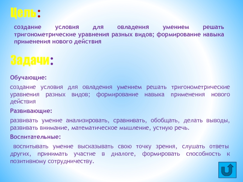 Презентация Решение тригонометрических уравнений Обучающие: создание условия для овладения умением решать тригонометрические уравнения разных видов; Обучающие: создание условия для овладения умением решать тригонометрические уравнения разных видов; формирование навыка применения нового действияРазвивающие: развивать