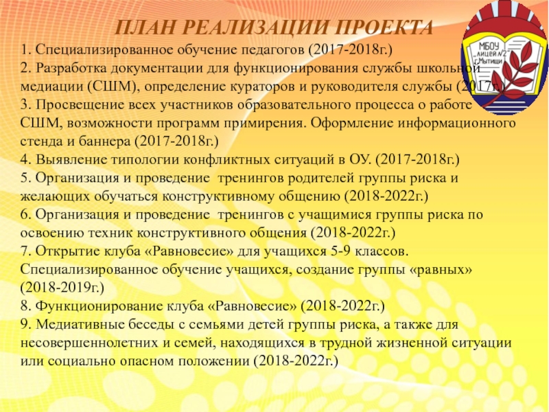 Презентация по социальному проекту на тему: Медиативный подход в работе с семьями и учащимися группы риска. Формирование мотивации на успех. ПЛАН РЕАЛИЗАЦИИ ПРОЕКТА1. Специализированное обучение педагогов (2017-2018г.)2. Разработка документации для функционирования ПЛАН РЕАЛИЗАЦИИ ПРОЕКТА1. Специализированное обучение педагогов (2017-2018г.)2. Разработка документации для функционирования службы школьной медиации (СШМ), определение кураторов