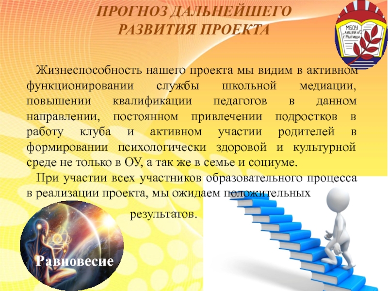 Презентация по социальному проекту на тему: Медиативный подход в работе с семьями и учащимися группы риска. Формирование мотивации на успех. ПРОГНОЗ ДАЛЬНЕЙШЕГО РАЗВИТИЯ ПРОЕКТАЖизнеспособность нашего проекта мы видим в активном функционировании ПРОГНОЗ ДАЛЬНЕЙШЕГО РАЗВИТИЯ ПРОЕКТАЖизнеспособность нашего проекта мы видим в активном функционировании службы школьной медиации, повышении квалификации педагогов