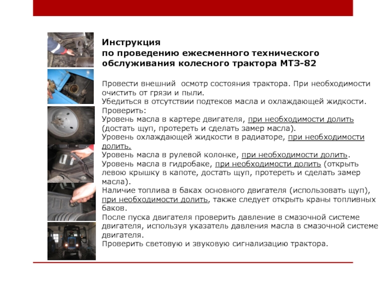 Методическая разработка занятия по производственному обучению по теме: Органы управления и контрольно-измерительные приборы трактора МТЗ-82 с применением индивидуального и дифференцированного подходов обучения Инструкция по проведению ежесменного технического обслуживания колесного трактора МТЗ-82 Провести внешний осмотр Инструкция по проведению ежесменного технического обслуживания колесного трактора МТЗ-82 Провести внешний осмотр состояния трактора. При необходимости очистить от