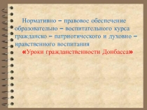 Нормативно – правовое обеспечение образовательно – воспитательного курса гражданско – патриотического и духовно – нравственного воспитания Уроки гражданственности Донбасса