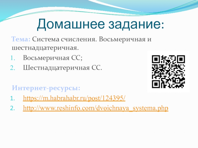 Презентация по информатике на тему Системы счисления. Двоичная и десятичная Домашнее задание:Тема: Система счисления. Восьмеричная и шестнадцатеричная.Восьмеричная СС;Шестнадцатеричная СС.Интернет-ресурсы:https://m.habrahabr.ru/post/124395/http://www.reshinfo.com/dvoichnaya_systema.php Домашнее задание:Тема: Система счисления. Восьмеричная и шестнадцатеричная.Восьмеричная СС;Шестнадцатеричная СС.Интернет-ресурсы:https://m.habrahabr.ru/post/124395/http://www.reshinfo.com/dvoichnaya_systema.php