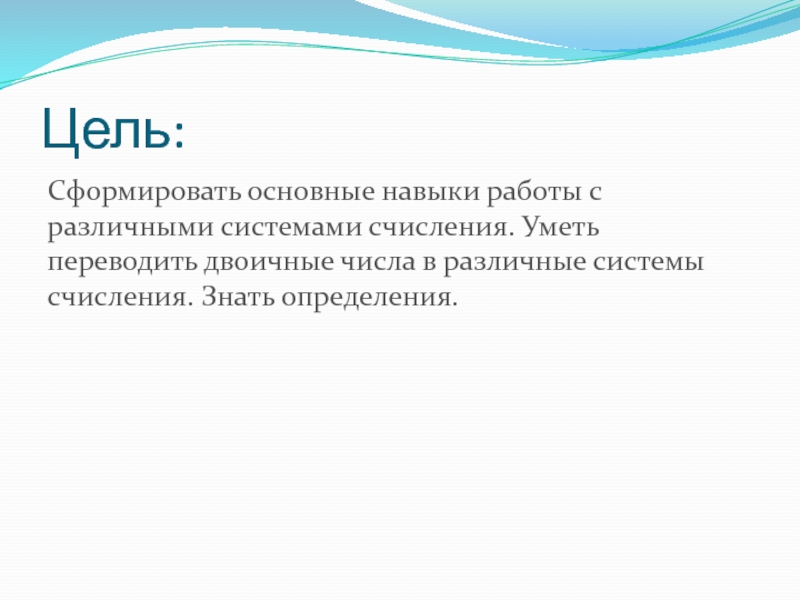 Презентация по информатике на тему Системы счисления. Двоичная и десятичная Цель:Сформировать основные навыки работы с различными системами счисления. Уметь переводить двоичные Цель:Сформировать основные навыки работы с различными системами счисления. Уметь переводить двоичные числа в различные системы счисления. Знать