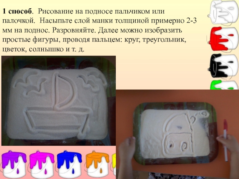 Презентация Мастер – класс по рисованию (изучение различных техник рисования с детьми дошкольного возраста). 1 способ. Рисование на подносе пальчиком или палочкой. Насыпьте слой манки 1 способ. Рисование на подносе пальчиком или палочкой. Насыпьте слой манки толщиной примерно 2-3 мм на поднос.