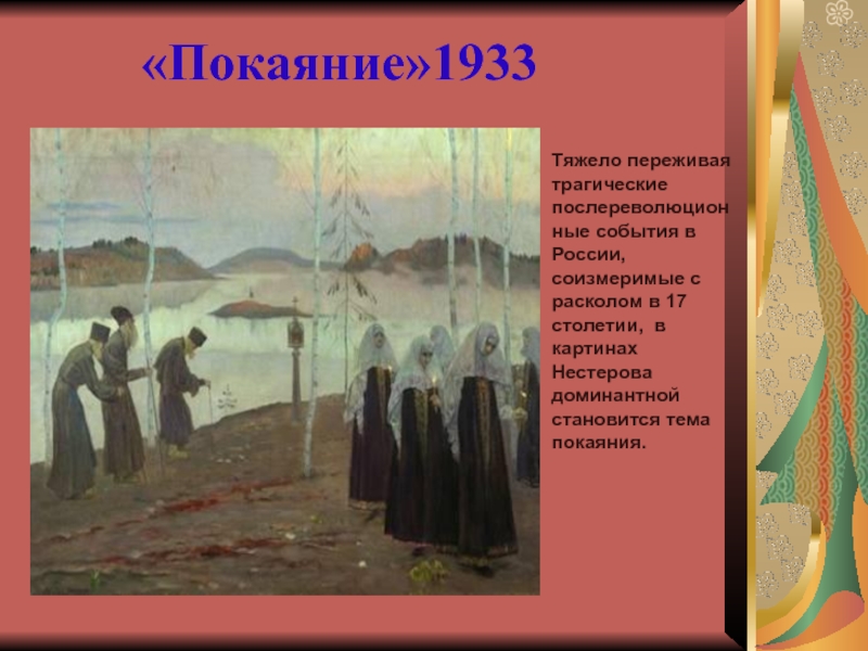 Презентация по литературе на тему Россия рубежа 19 – 20 веков (11 класс) «Покаяние»1933Тяжело переживая трагические послереволюционные события в России, соизмеримые с расколом в «Покаяние»1933Тяжело переживая трагические послереволюционные события в России, соизмеримые с расколом в 17 столетии, в картинах Нестерова доминантной