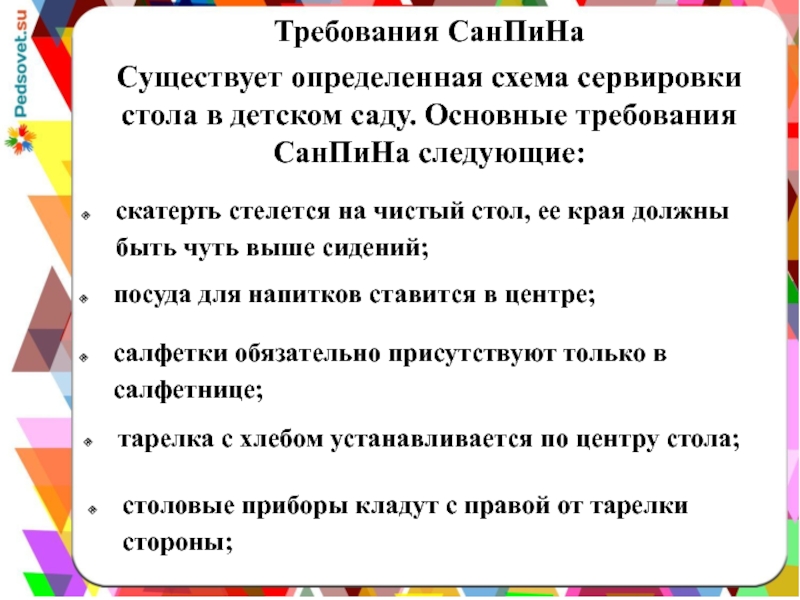 Презентация Сервировка стола в детском дошкольном учреждении Требования СанПиНаСуществует определенная схема сервировки стола в детском саду. Основные требования Требования СанПиНаСуществует определенная схема сервировки стола в детском саду. Основные требования СанПиНа следующие: скатерть стелется на чистый стол,