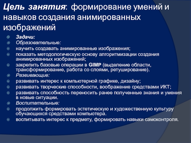 Презентация к разработке занятия Графический редактор Гимп Цель занятия: формирование умений и навыков создания анимированных изображений Задачи:Образовательные:научить создавать Цель занятия: формирование умений и навыков создания анимированных изображений Задачи:Образовательные:научить создавать анимированные изображения;показать методологическую основу алгоритмизации