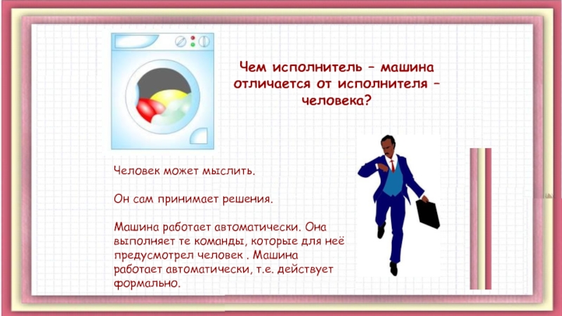 Презентация Алгоритмы. Исполнители алгоритмов Чем исполнитель – машина отличается от исполнителя – человека?Человек может мыслить. Чем исполнитель – машина отличается от исполнителя – человека?Человек может мыслить. Он сам принимает решения.