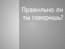 Презентация по русскому языку Правильно ли ты говоришь?