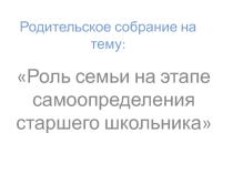 Презентация: Родительское собрание на тему:Роль семьи на этапе самоопределения старшего школьника