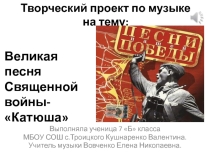 Творческий проект по музыке на тему: Великая песня Священной войны-Катюша Выполняла ученица 7 Б класса МБОУ СОШ с.Троицкого Кушнаренко Валентина. Учитель музыки Вовченко Елена Николаевна.