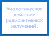 Презентация Биологическое действие радиоактивного излучения