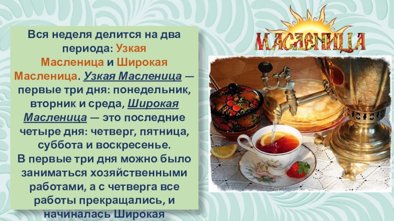 Презентация к классному часу Масленица (часть 2) Вся неделя делится на два периода: Узкая Масленица и Широкая Масленица. Узкая Масленица — первые Вся неделя делится на два периода: Узкая Масленица и Широкая Масленица. Узкая Масленица — первые три дня: понедельник, вторник и среда,