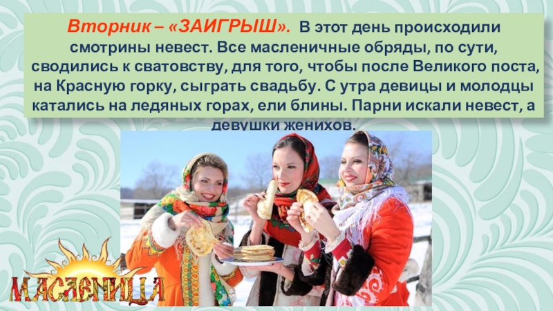 Презентация к классному часу Масленица (часть 2) Вторник – «ЗАИГРЫШ». В этот день происходили смотрины невест. Все масленичные Вторник – «ЗАИГРЫШ». В этот день происходили смотрины невест. Все масленичные обряды, по сути, сводились к сватовству,