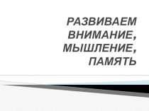 Презентация РАЗВИВАЕМ ВНИМАНИЕ, МЫШЛЕНИЕ, ПАМЯТЬ