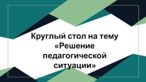 Круглый стол на тему Решение педагогической ситуации