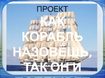 Презентация к проекту Как корабль назовёшь,так он и поплывёт (1 класс)