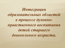 Интеграция образовательных областей в процессе духовно-нравственного воспитания детей старшего дошкольного возраста. (презентация)