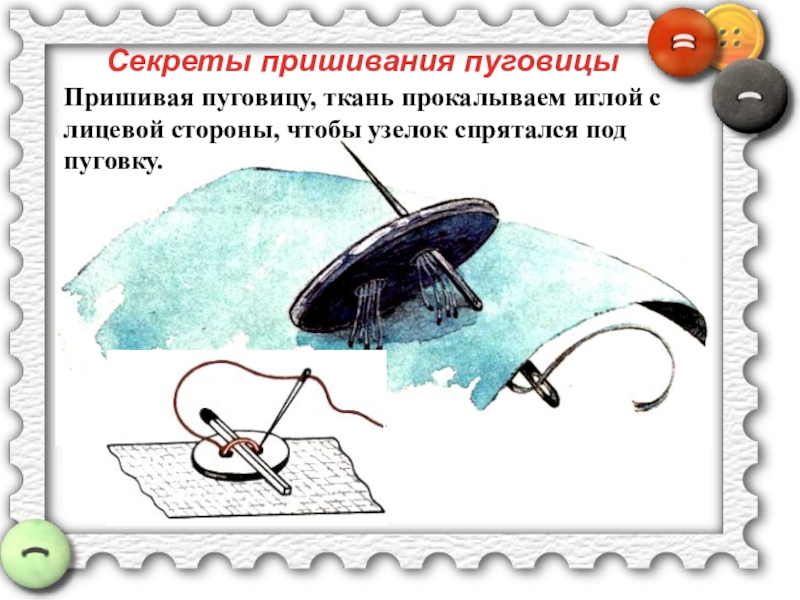 Пришивание пуговиц Секреты пришивания пуговицыПришивая пуговицу, ткань прокалываем иглой с лицевой стороны, чтобы узелок спрятался под пуговку. Секреты пришивания пуговицыПришивая пуговицу, ткань прокалываем иглой с лицевой стороны, чтобы узелок спрятался под пуговку.