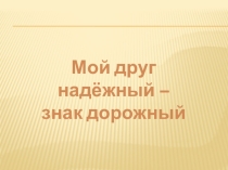 Презентация Мой друг надёжный – знак дорожный