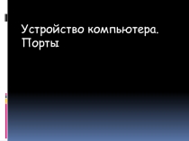 ПРЕЗЕНТАЦИЯ ПО ТЕМЕ УСТРОЙСТВА КОМПЬЮТЕРА.ПОРТЫ!