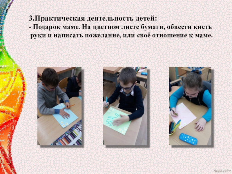 Мультимидийная разработка занятия, посвящённая Дню материЛучше всех на свете- мамочка моя. 3.Практическая деятельность детей:- Подарок маме. На цветном листе бумаги, обвести кисть 3.Практическая деятельность детей:- Подарок маме. На цветном листе бумаги, обвести кисть руки и написать пожелание, или своё