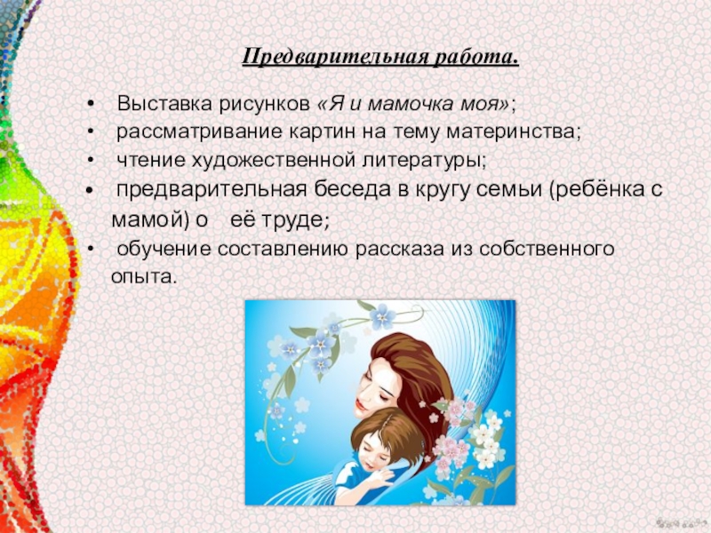 Мультимидийная разработка занятия, посвящённая Дню материЛучше всех на свете- мамочка моя. Предварительная работа. Выставка рисунков «Я и мамочка моя»; рассматривание картин на тему Предварительная работа. Выставка рисунков «Я и мамочка моя»; рассматривание картин на тему материнства; чтение художественной литературы; предварительная беседа