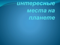 Презентация для классного часа по теме Самые интересные места на планете
