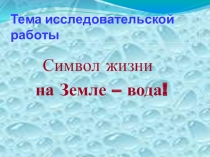 Презентация на исследовательскую работу Символ жизни на Земле-вода!