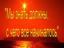 Презентация к классному часу Мы должны знать с чего все начиналосьКлассный час Мы знать должны, с чего все начиналось