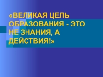 Презентация по ИКТ ВЕЛИКАЯ ЦЕЛЬ ОБРАЗОВАНИЯ - ЭТО НЕ ЗНАНИЯ, А ДЕЙСТВИЯ!