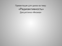 Презентация для урока на тему: Радиоактивность Дисциплина Физика