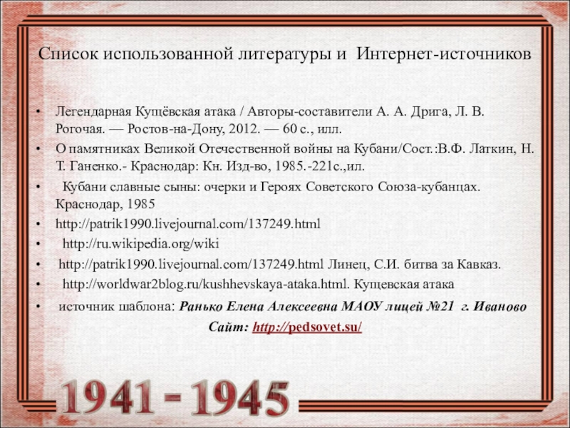 Презентация Формирование исторического и патриотического воспитания школьников посредством сочетания проектной и исследовательской деятельности в рамках предмета кубановедения в условиях реализации ФГОС Список использованной литературы и Интернет-источниковЛегендарная Кущёвская атака / Авторы-составители А. А. Список использованной литературы и Интернет-источниковЛегендарная Кущёвская атака / Авторы-составители А. А. Дрига, Л. В. Рогочая. — Ростов-на-Дону,
