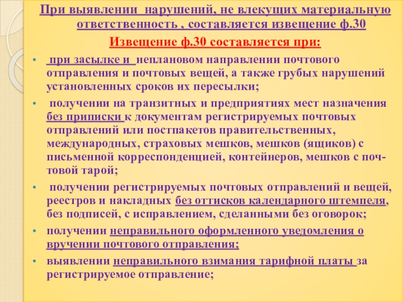 Презентация по профессии 11.01.08 Оператор связи на тему: Оформление выявленных нарушений НТД ПМ.01 Прием, сортировка, вручение и контроль почтовых отправлений, оформление почтовых операций При выявлении нарушений, не влекущих материальную ответственность , составляется извещение ф.30 При выявлении нарушений, не влекущих материальную ответственность , составляется извещение ф.30 Извещение ф.30 составляется при: при засылке