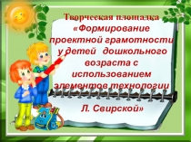 ПрезентацияТворческая площадка Формирование проектной грамотности у детей дошкольного возраста с использованием элементов технологии Л. Свирской