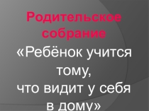Презентация родительское собрание Ребенок учится тому, что видит у себя в дому