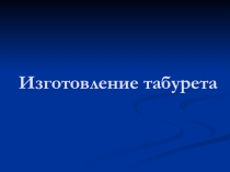 Презентация к уроку столярное дело 9кл. Изготовление Табурета