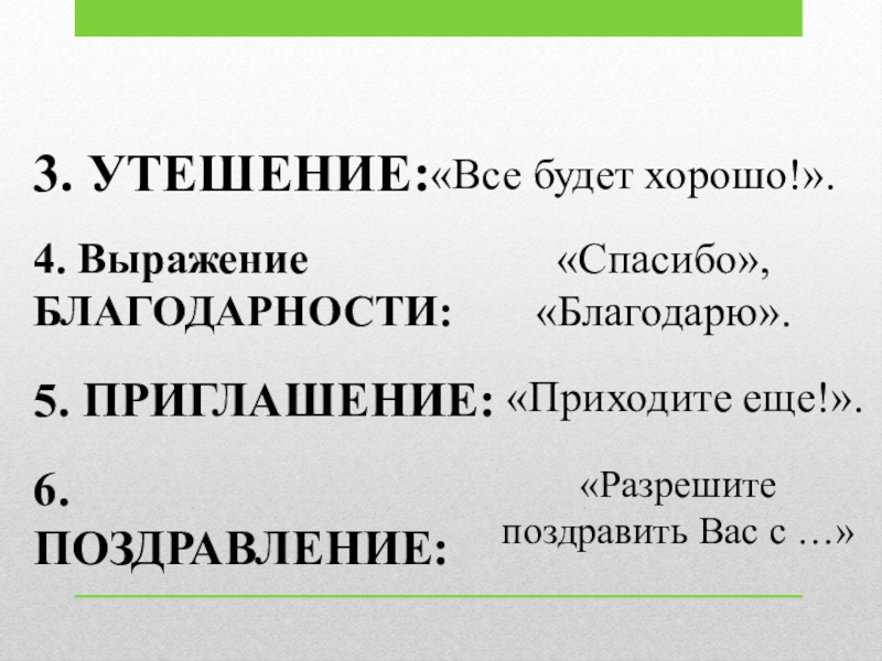 Речевой этикет 3. УТЕШЕНИЕ:«Все будет хорошо!».4. Выражение БЛАГОДАРНОСТИ:«Спасибо», «Благодарю».5. ПРИГЛАШЕНИЕ:«Приходите еще!».6. ПОЗДРАВЛЕНИЕ:«Разрешите поздравить Вас с …» 3. УТЕШЕНИЕ:«Все будет хорошо!».4. Выражение БЛАГОДАРНОСТИ:«Спасибо», «Благодарю».5. ПРИГЛАШЕНИЕ:«Приходите еще!».6. ПОЗДРАВЛЕНИЕ:«Разрешите поздравить Вас с …»