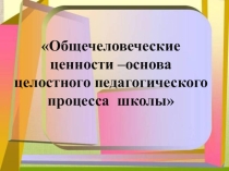 Общечеловеческие ценности – основы целостного педагогического процесса школы