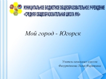 Презентация к классному часу. Мой город - Югорск.