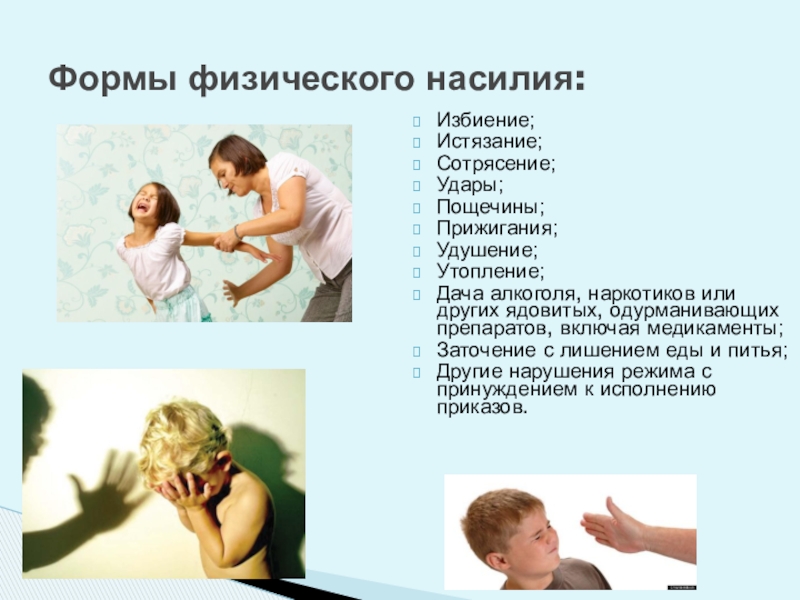 Обеспечение безопасной среды для воспитания ребенка в семье и за ее пределами. Меры по предотвращению рисков жестокого обращения и причинения вреда здоровью ребенка по неосторожности. Охрана здоровья ребенка и здоровый образ жизни Формы физического насилия: Избиение;Истязание;Сотрясение;Удары;Пощечины;Прижигания; Удушение;Утопление;Дача алкоголя, наркотиков или других ядовитых, одурманивающих Формы физического насилия: Избиение;Истязание;Сотрясение;Удары;Пощечины;Прижигания; Удушение;Утопление;Дача алкоголя, наркотиков или других ядовитых, одурманивающих препаратов, включая медикаменты;Заточение с лишением еды
