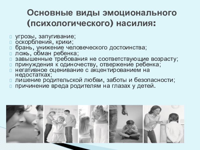 Обеспечение безопасной среды для воспитания ребенка в семье и за ее пределами. Меры по предотвращению рисков жестокого обращения и причинения вреда здоровью ребенка по неосторожности. Охрана здоровья ребенка и здоровый образ жизни Основные виды эмоционального (психологического) насилия:угрозы, запугивание;оскорбления, крики;брань, унижение человеческого достоинства;ложь, обман Основные виды эмоционального (психологического) насилия:угрозы, запугивание;оскорбления, крики;брань, унижение человеческого достоинства;ложь, обман ребенка;завышенные требования не соответствующие возрасту;принуждения к