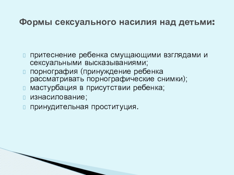 Обеспечение безопасной среды для воспитания ребенка в семье и за ее пределами. Меры по предотвращению рисков жестокого обращения и причинения вреда здоровью ребенка по неосторожности. Охрана здоровья ребенка и здоровый образ жизни Формы сексуального насилия над детьми:притеснение ребенка смущающими взглядами и сексуальными высказываниями;порнография Формы сексуального насилия над детьми:притеснение ребенка смущающими взглядами и сексуальными высказываниями;порнография (принуждение ребенка рассматривать порнографические снимки);мастурбация в