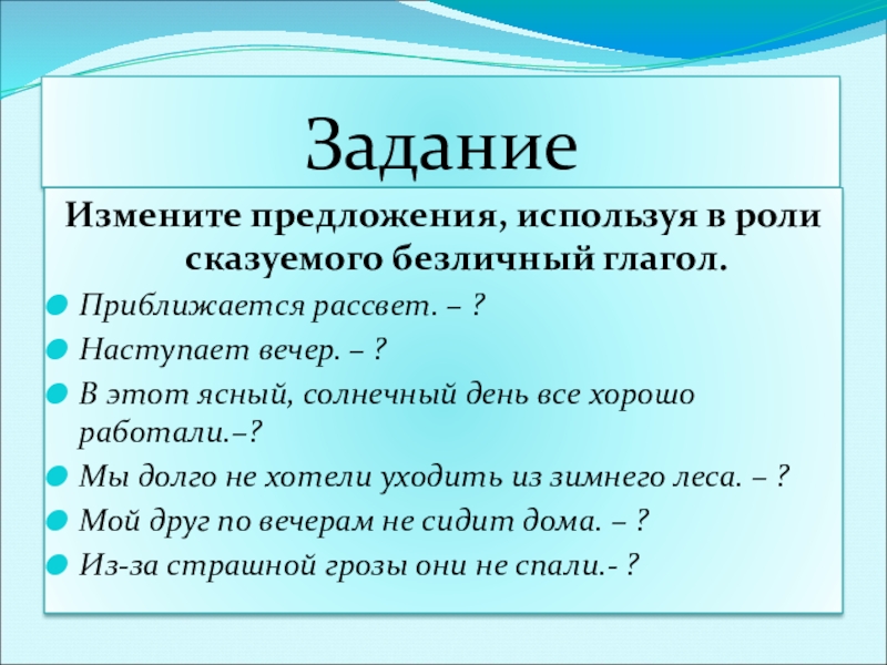 Презентация к уроку по русскому языку по теме Безличные глаголыКонспект урока русского языка в 6 классе. ЗаданиеИзмените предложения, используя в роли сказуемого безличный глагол.Приближается рассвет. – ?Наступает ЗаданиеИзмените предложения, используя в роли сказуемого безличный глагол.Приближается рассвет. – ?Наступает вечер. – ?В этот ясный, солнечный