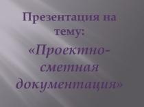 Презентация по дисциплине Основы технологии отделочных строительных работ на тему: Проектно-сметная документация