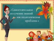 Презентация к докладу по теме Самостоятельное получение знаний как педагогическая проблема.