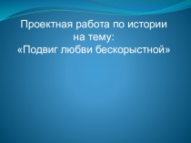 Проектная работа по истории на тему Подвиг любви бескорыстной