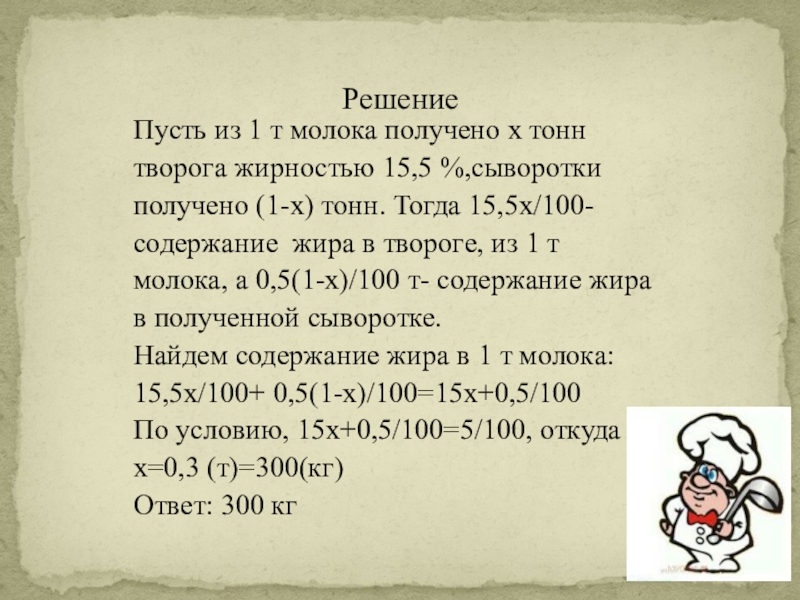 Презентация по математике на тему Нужна ли поварам математика, РешениеПусть из 1 т молока получено x тоннтворога жирностью 15,5 %,сывороткиполучено РешениеПусть из 1 т молока получено x тоннтворога жирностью 15,5 %,сывороткиполучено (1-x) тонн. Тогда 15,5x/100-содержание жира в
