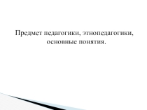 Предмет педагогики, этнопедагогики, основные понятия.